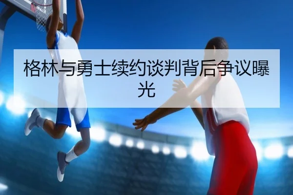 格林与勇士续约谈判背后争议曝光